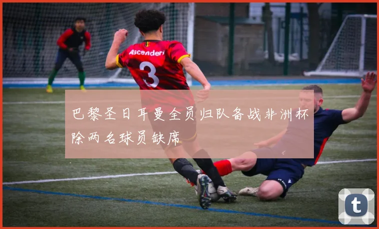 巴黎圣日耳曼全员归队备战非洲杯除两名球员缺席