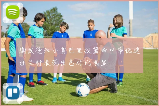 谢泼德和小贾巴里投篮命中率低迷杜兰特表现出色对比明显