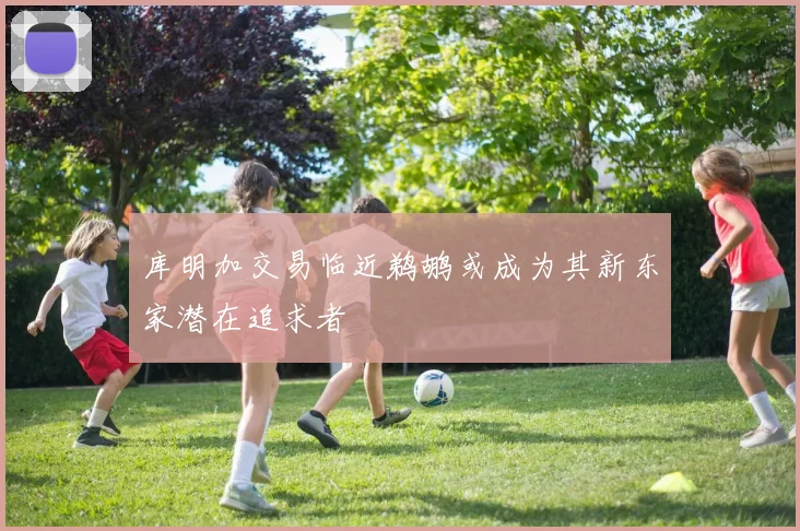 库明加交易临近鹈鹕或成为其新东家潜在追求者