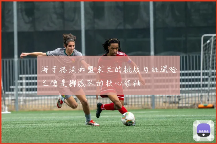 海于格谈加盟米兰的挑战与机遇哈兰德是挪威队的核心领袖