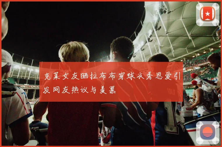 克莱女友晒拉布布穿球衣秀恩爱引发网友热议与羡慕