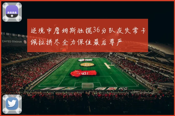 逆境中詹姆斯独揽36分队友失常卡佩拉拼尽全力保住最后尊严