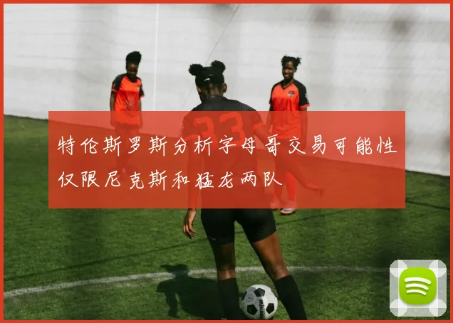 特伦斯罗斯分析字母哥交易可能性仅限尼克斯和猛龙两队