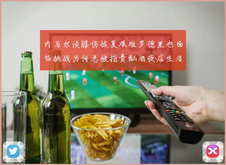 内马尔谈膝伤恢复艰难罗德里也面临挑战为何总被指责酗酒夜店生活