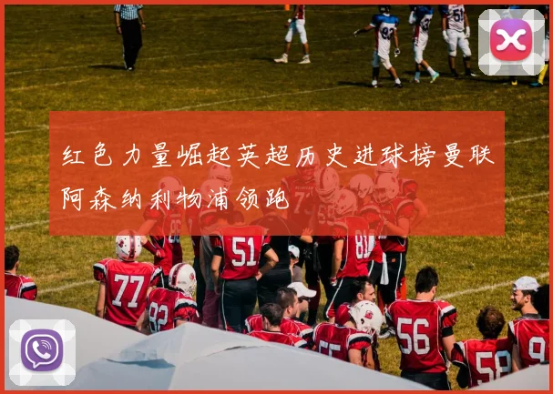 红色力量崛起英超历史进球榜曼联阿森纳利物浦领跑