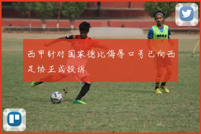 西甲针对国家德比侮辱口号已向西足协正式投诉