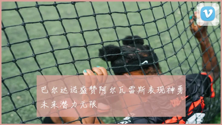 巴尔达诺盛赞阿尔瓦雷斯表现神勇未来潜力无限