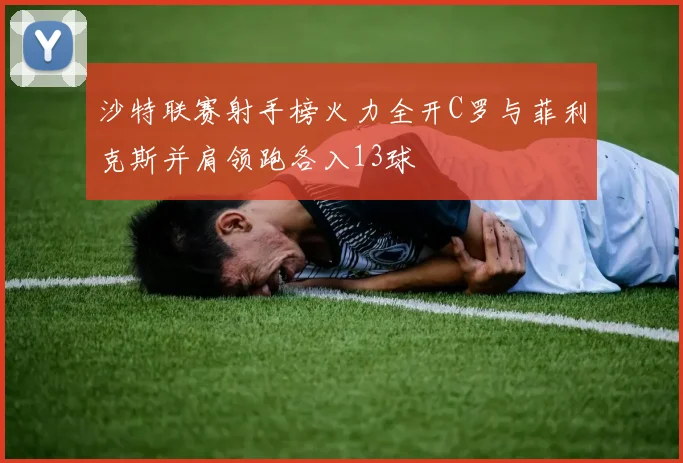 沙特联赛射手榜火力全开C罗与菲利克斯并肩领跑各入13球