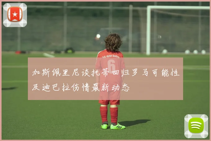 加斯佩里尼谈托蒂回归罗马可能性及迪巴拉伤情最新动态