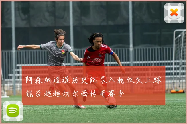 阿森纳追逐历史纪录八轮仅失三球能否超越切尔西传奇赛季
