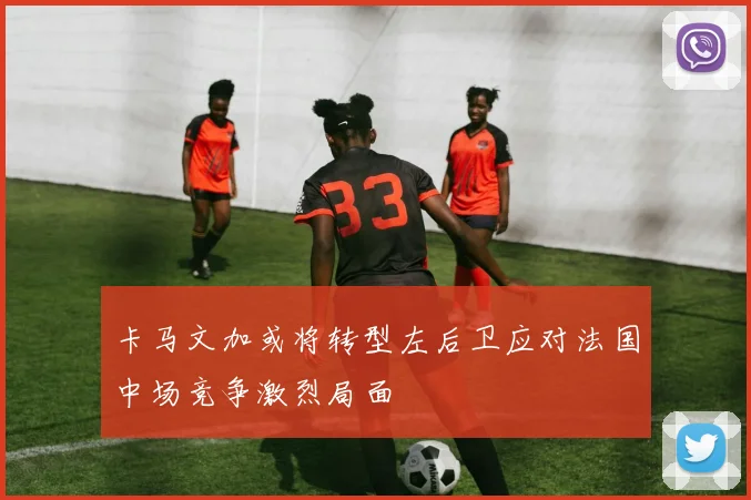 卡马文加或将转型左后卫应对法国中场竞争激烈局面