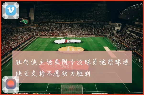 独行侠主场氛围冷淡球员抱怨球迷缺乏支持不愿助力胜利