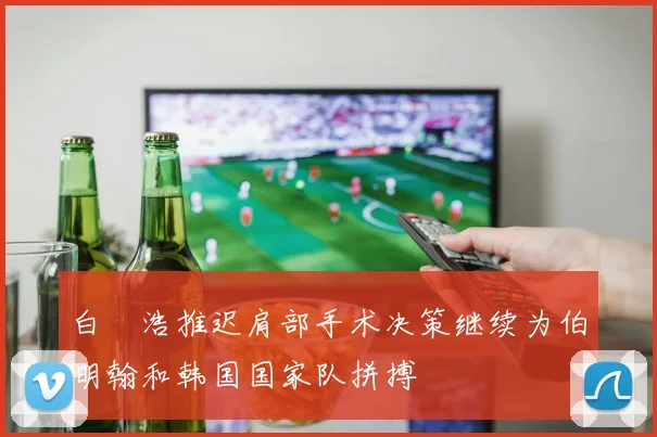 白昇浩推迟肩部手术决策继续为伯明翰和韩国国家队拼搏