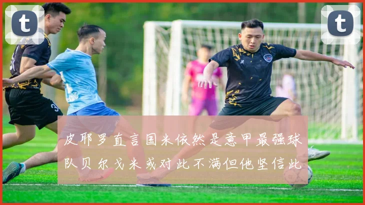 皮耶罗直言国米依然是意甲最强球队贝尔戈米或对此不满但他坚信此言