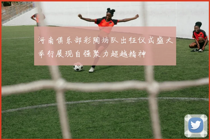 河南俱乐部彩陶坊队出征仪式盛大举行展现自强聚力超越精神
