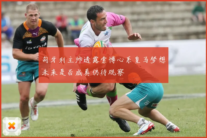 匈牙利主帅透露索博心系皇马梦想未来是否成真仍待观察