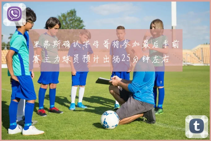 里弗斯确认字母哥将参加最后季前赛主力球员预计出场25分钟左右