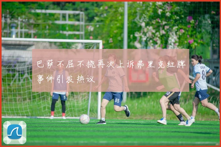 巴萨不屈不挠再次上诉弗里克红牌事件引发热议