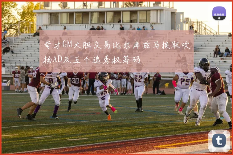 奇才GM大胆交易比尔库兹马换取吹杨AD及五个选秀权筹码