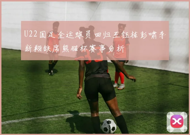 U22国足全运球员回归王钰栋彭啸李新翔缺席熊猫杯赛事分析