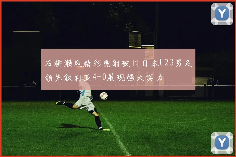 石桥濑风精彩兜射破门日本U23男足领先叙利亚4-0展现强大实力
