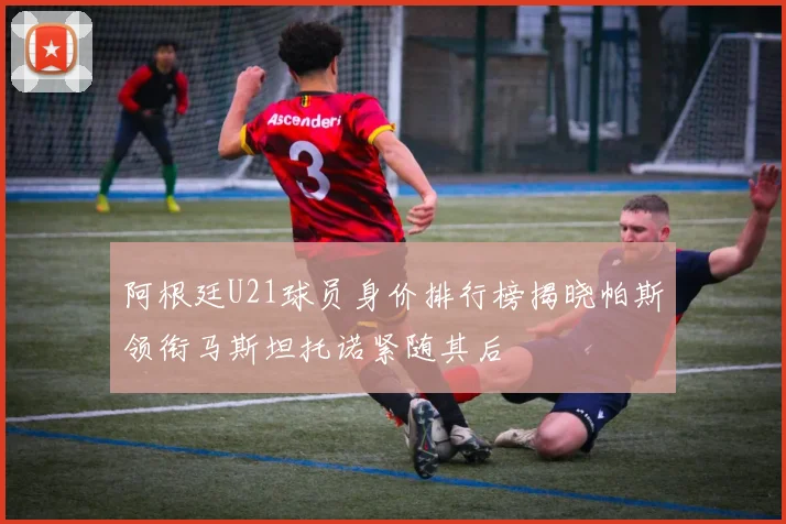 阿根廷U21球员身价排行榜揭晓帕斯领衔马斯坦托诺紧随其后