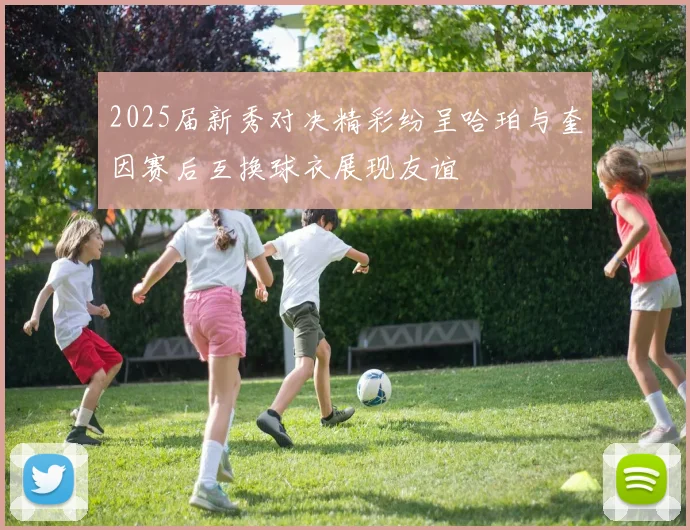 2025届新秀对决精彩纷呈哈珀与奎因赛后互换球衣展现友谊