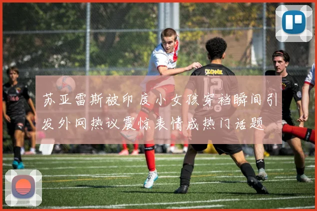 苏亚雷斯被印度小女孩穿裆瞬间引发外网热议震惊表情成热门话题