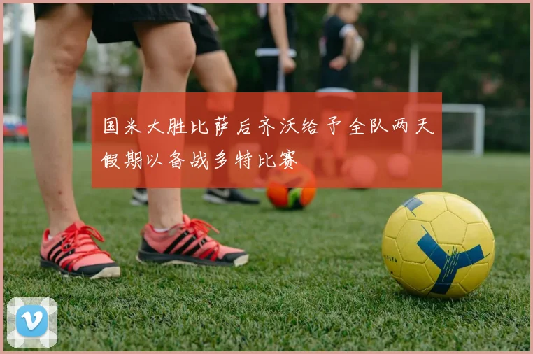 国米大胜比萨后齐沃给予全队两天假期以备战多特比赛