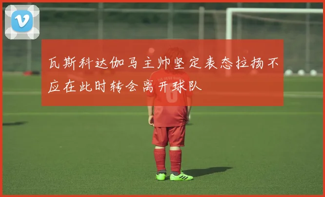 瓦斯科达伽马主帅坚定表态拉扬不应在此时转会离开球队