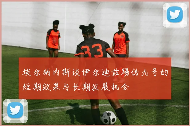 埃尔纳内斯谈伊尔迪兹踢伪九号的短期效果与长期发展机会