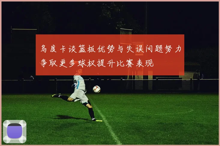 乌度卡谈篮板优势与失误问题努力争取更多球权提升比赛表现