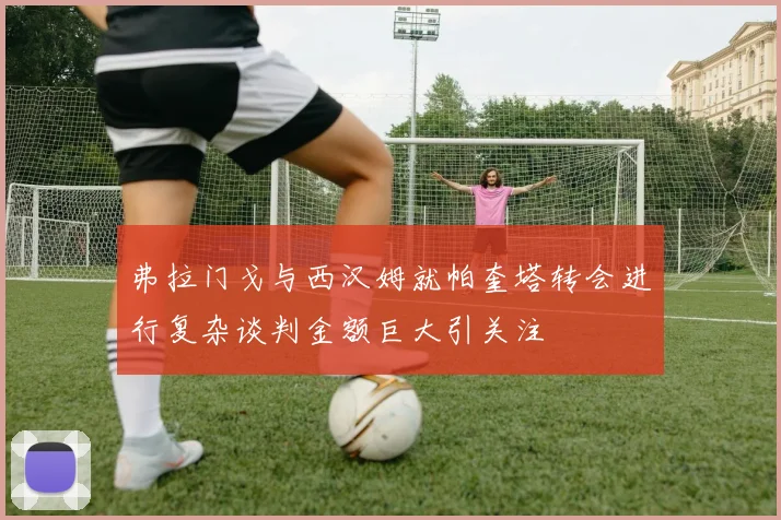 弗拉门戈与西汉姆就帕奎塔转会进行复杂谈判金额巨大引关注