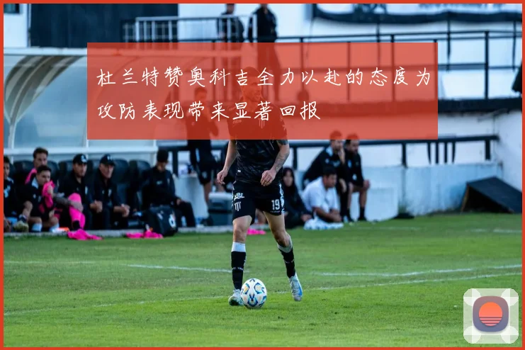 杜兰特赞奥科吉全力以赴的态度为攻防表现带来显著回报