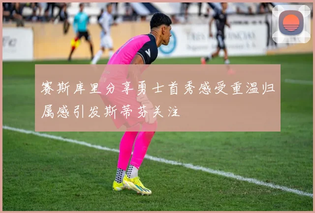 赛斯库里分享勇士首秀感受重温归属感引发斯蒂芬关注