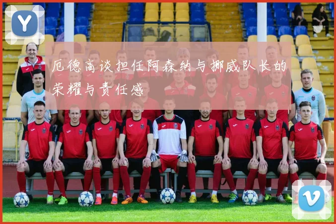 厄德高谈担任阿森纳与挪威队长的荣耀与责任感