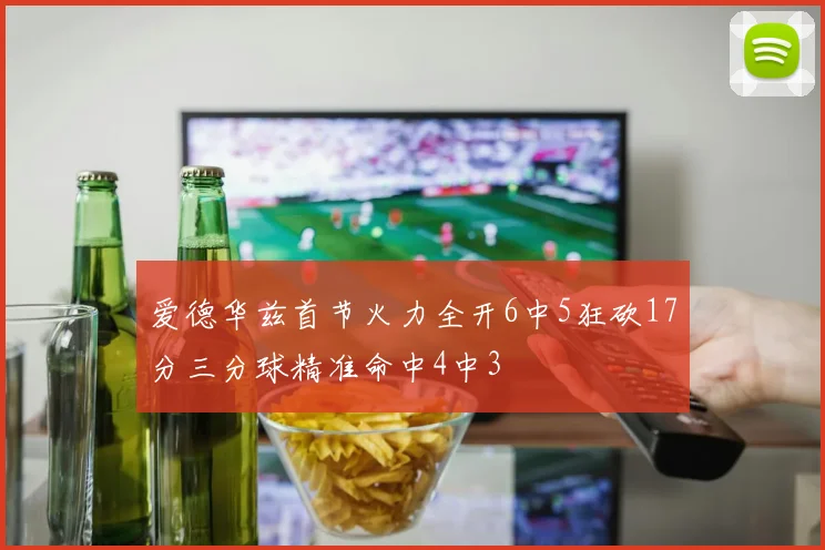 爱德华兹首节火力全开6中5狂砍17分三分球精准命中4中3