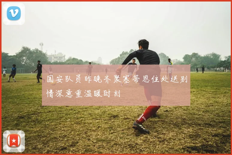 国安队员昨晚齐聚塞蒂恩住处送别情深意重温暖时刻