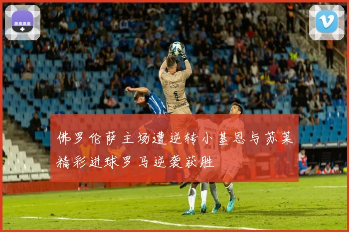 佛罗伦萨主场遭逆转小基恩与苏莱精彩进球罗马逆袭获胜