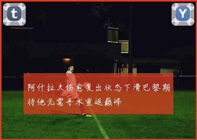 阿什拉夫伤愈复出状态下滑巴黎期待他无需手术重返巅峰