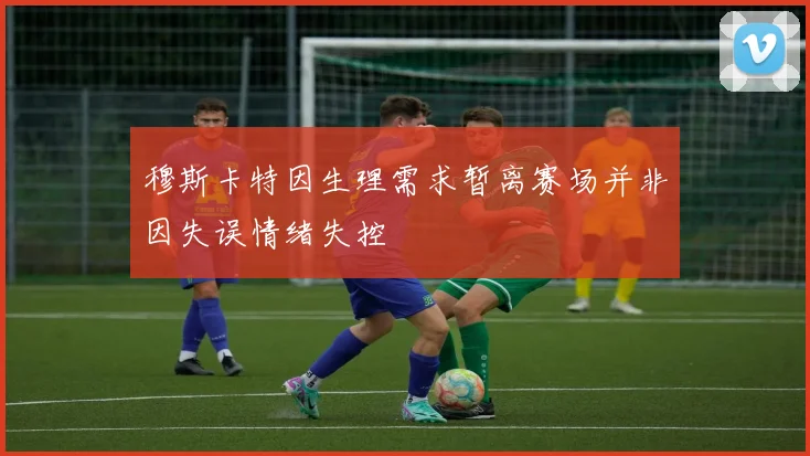 穆斯卡特因生理需求暂离赛场并非因失误情绪失控